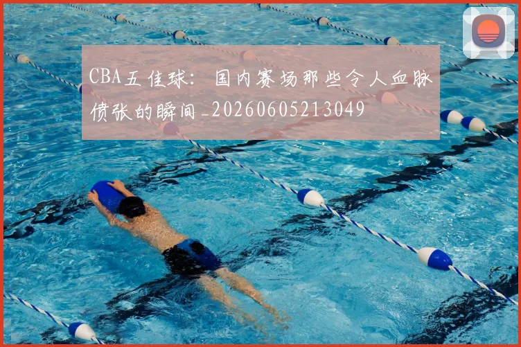 CBA五佳球:国内赛场那些令人血脉偾张的瞬间_20260605213049