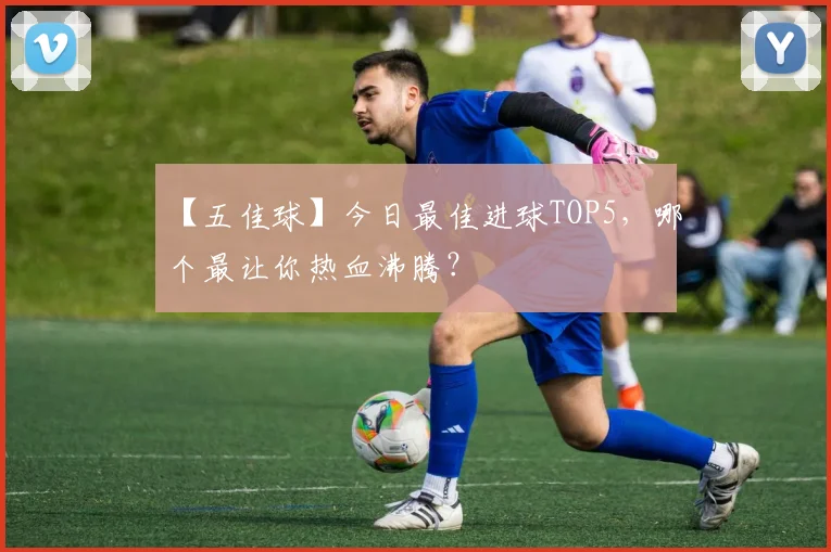 【五佳球】今日最佳进球TOP5，哪个最让你热血沸腾？
