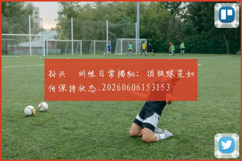 孙兴慜训练日常揭秘：顶级球星如何保持状态_20260606153153