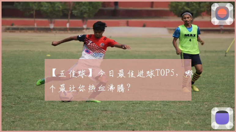 【五佳球】今日最佳进球TOP5，哪个最让你热血沸腾？