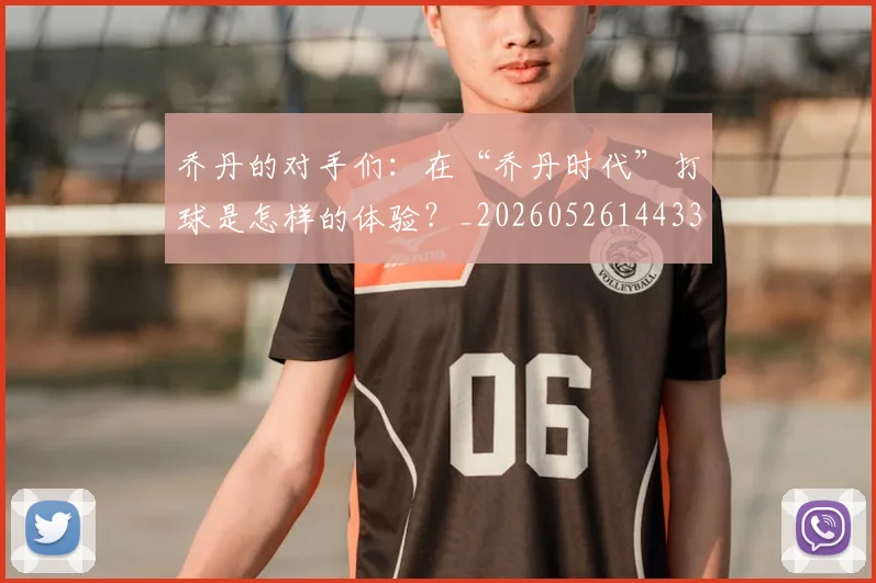 乔丹的对手们:在“乔丹时代”打球是怎样的体验?_20260526144331