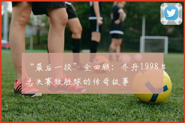 “最后一投”全回顾:乔丹1998年总决赛致胜球的传奇故事
