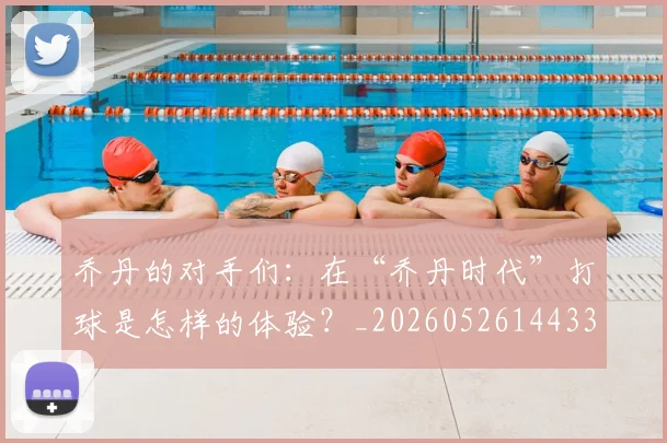 乔丹的对手们:在“乔丹时代”打球是怎样的体验?_20260526144331