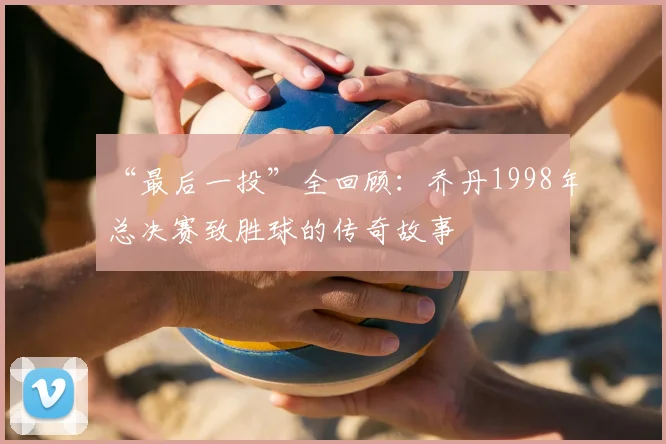 “最后一投”全回顾:乔丹1998年总决赛致胜球的传奇故事