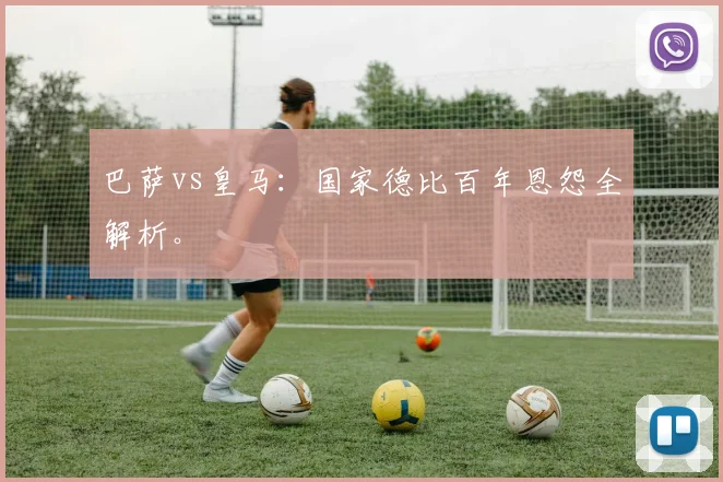 巴萨vs皇马：国家德比百年恩怨全解析。