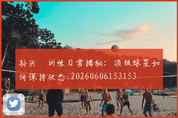 孙兴慜训练日常揭秘:顶级球星如何保持状态_20260606153153